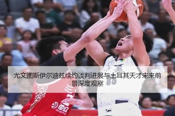 尤文图斯伊尔迪兹续约谈判进展与土耳其天才未来前景深度观察
