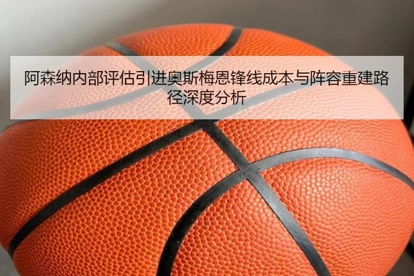 阿森纳内部评估引进奥斯梅恩锋线成本与阵容重建路径深度分析